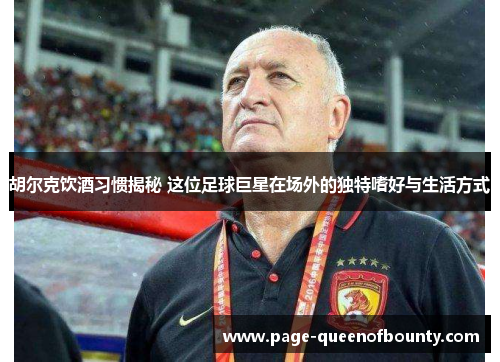 胡尔克饮酒习惯揭秘 这位足球巨星在场外的独特嗜好与生活方式
