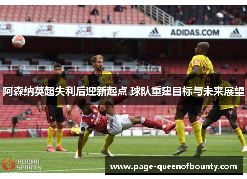 阿森纳英超失利后迎新起点 球队重建目标与未来展望