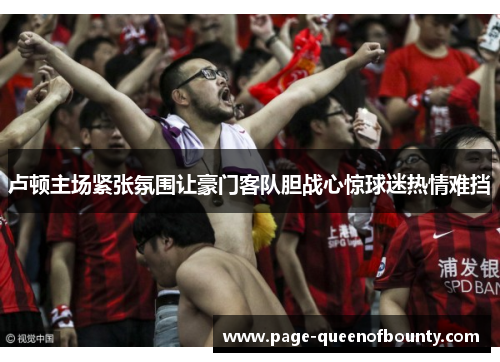 卢顿主场紧张氛围让豪门客队胆战心惊球迷热情难挡 卢顿主场紧张氛围让豪门客队胆战心惊球迷热情难挡