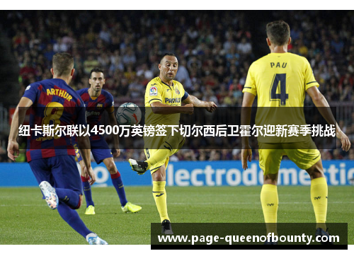 纽卡斯尔联以4500万英镑签下切尔西后卫霍尔迎新赛季挑战 纽卡斯尔联以4500万英镑签下切尔西后卫霍尔迎新赛季挑战